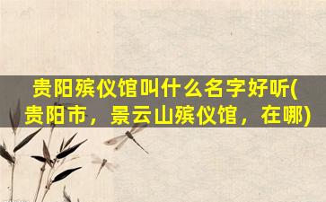 贵阳殡仪馆叫什么名字好听( 贵阳市，景云山殡仪馆，在哪)